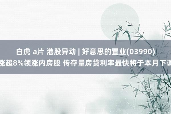 白虎 a片 港股异动 | 好意思的置业(03990)涨超8%领涨内房股 传存量房贷利率最快将于本月下调