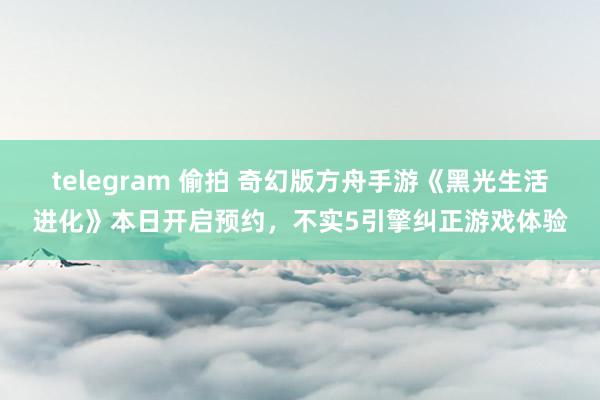 telegram 偷拍 奇幻版方舟手游《黑光生活进化》本日开启预约，不实5引擎纠正游戏体验