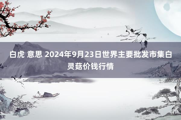 白虎 意思 2024年9月23日世界主要批发市集白灵菇价钱行情