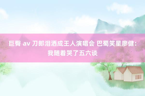 巨臀 av 刀郎泪洒成王人演唱会 巴蜀笑星廖健：我随着哭了五六谈