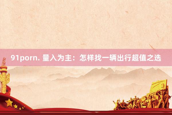 91porn. 量入为主：怎样找一辆出行超值之选