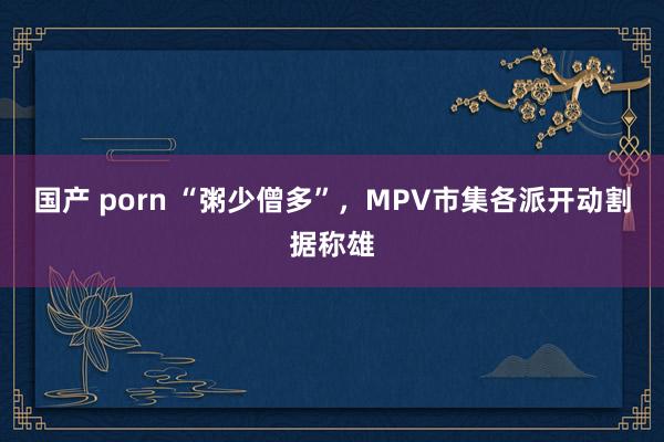 国产 porn “粥少僧多”，MPV市集各派开动割据称雄
