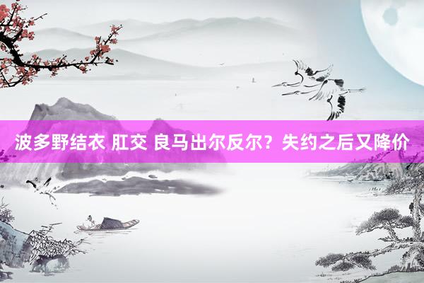 波多野结衣 肛交 良马出尔反尔？失约之后又降价