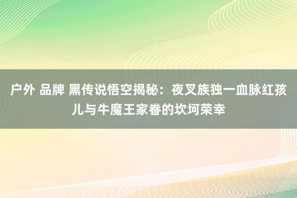 户外 品牌 黑传说悟空揭秘：夜叉族独一血脉红孩儿与牛魔王家眷的坎坷荣幸