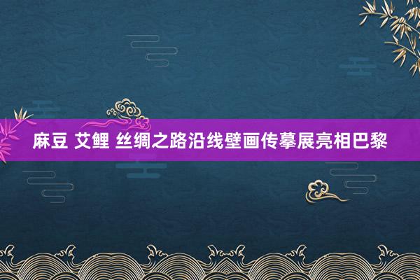 麻豆 艾鲤 丝绸之路沿线壁画传摹展亮相巴黎