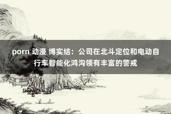 porn 动漫 博实结：公司在北斗定位和电动自行车智能化鸿沟领有丰富的警戒