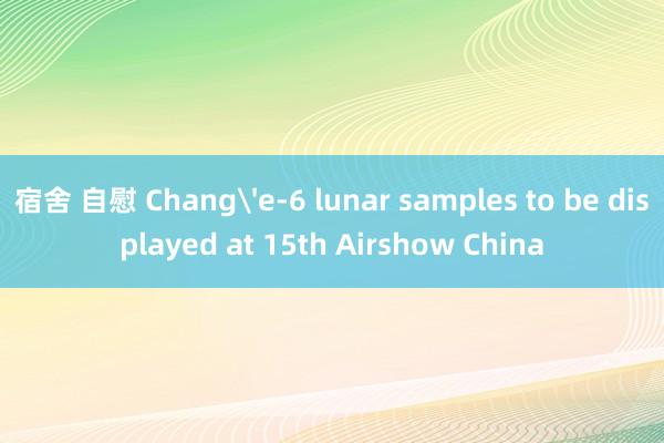 宿舍 自慰 Chang'e-6 lunar samples to be displayed at 15th Airshow China
