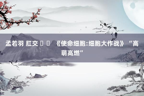 孟若羽 肛交 		 《使命细胞:细胞大作战》 “高萌高燃”