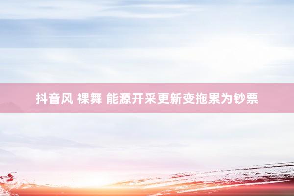 抖音风 裸舞 能源开采更新变拖累为钞票