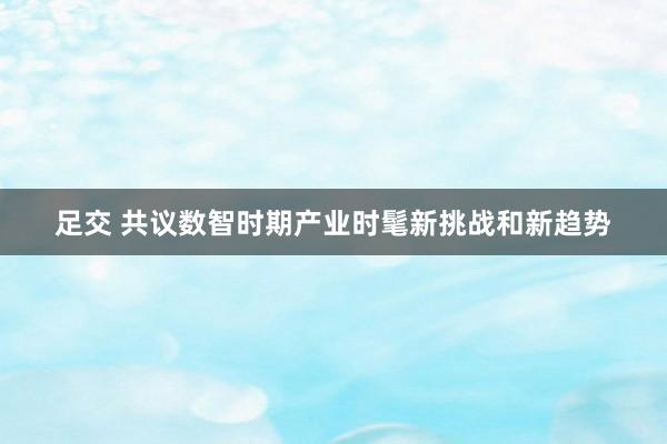 足交 共议数智时期产业时髦新挑战和新趋势