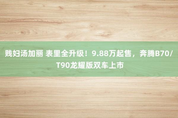 贱妇汤加丽 表里全升级！9.88万起售，奔腾B70/ T90龙耀版双车上市