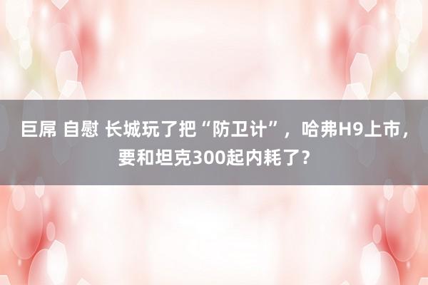 巨屌 自慰 长城玩了把“防卫计”，哈弗H9上市，要和坦克300起内耗了？