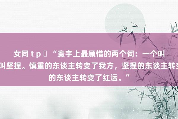 女同 t p “寰宇上最顾惜的两个词:一个叫慎重,一个叫坚捏。慎重的东谈主转变了我方,坚捏的东谈主转变了红运。”