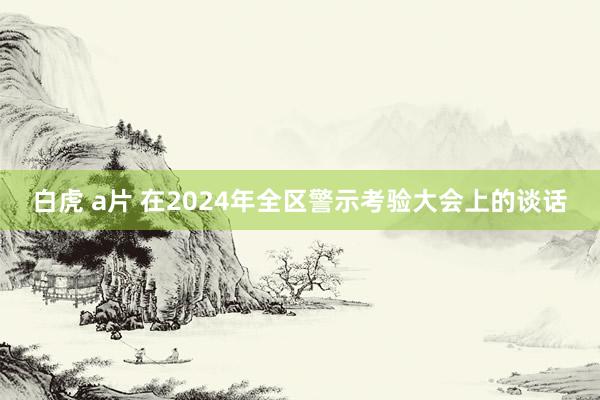 白虎 a片 在2024年全区警示考验大会上的谈话