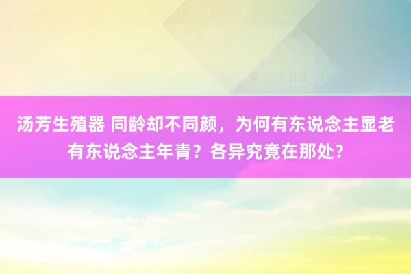 汤芳生殖器 同龄却不同颜，为何有东说念主显老有东说念主年青？各异究竟在那处？