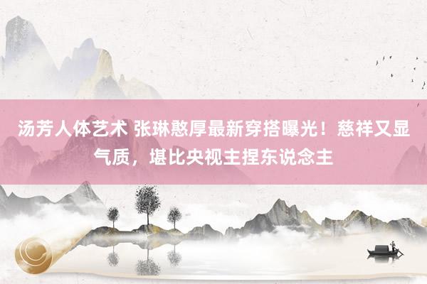 汤芳人体艺术 张琳憨厚最新穿搭曝光！慈祥又显气质，堪比央视主捏东说念主