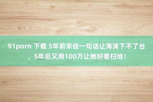91porn 下载 5年前宋佳一句话让海清下不了台，5年后又用100万让她好看扫地！