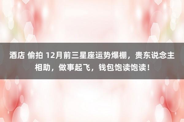 酒店 偷拍 12月前三星座运势爆棚，贵东说念主相助，做事起飞，钱包饱读饱读！