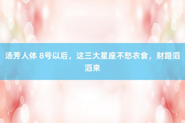 汤芳人体 8号以后，这三大星座不愁衣食，财路滔滔来