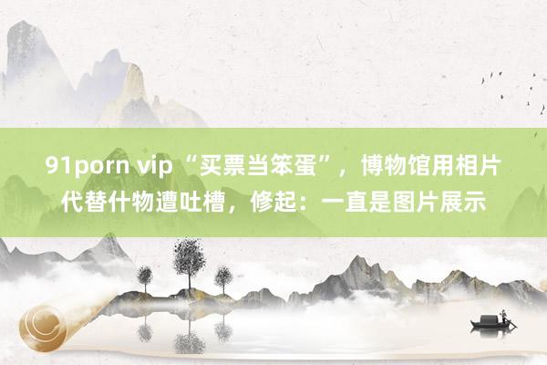 91porn vip “买票当笨蛋”，博物馆用相片代替什物遭吐槽，修起：一直是图片展示