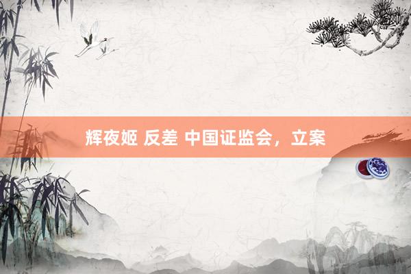 辉夜姬 反差 中国证监会，立案