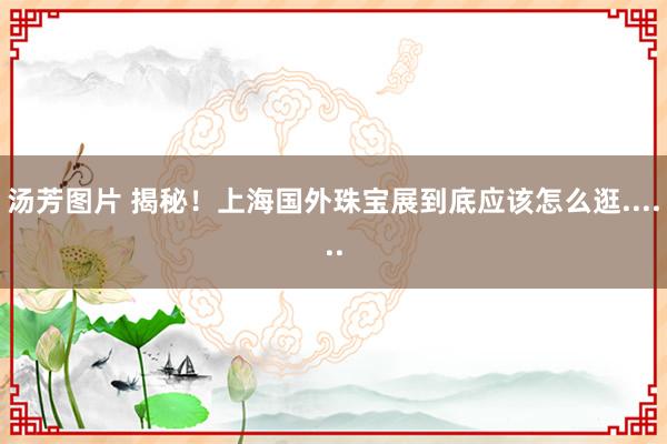汤芳图片 揭秘！上海国外珠宝展到底应该怎么逛......