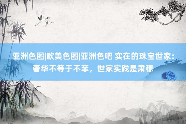 亚洲色图|欧美色图|亚洲色吧 实在的珠宝世家：奢华不等于不菲，世家实践是肃穆