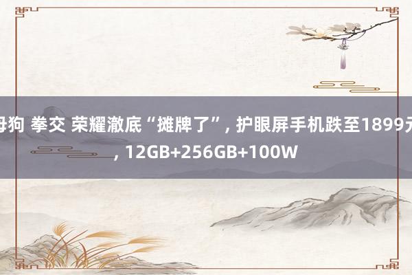 母狗 拳交 荣耀澈底“摊牌了”， 护眼屏手机跌至1899元， 12GB+256GB+100W