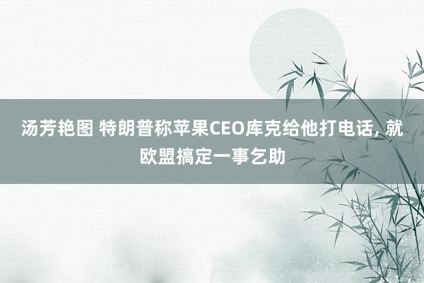 汤芳艳图 特朗普称苹果CEO库克给他打电话， 就欧盟搞定一事乞助