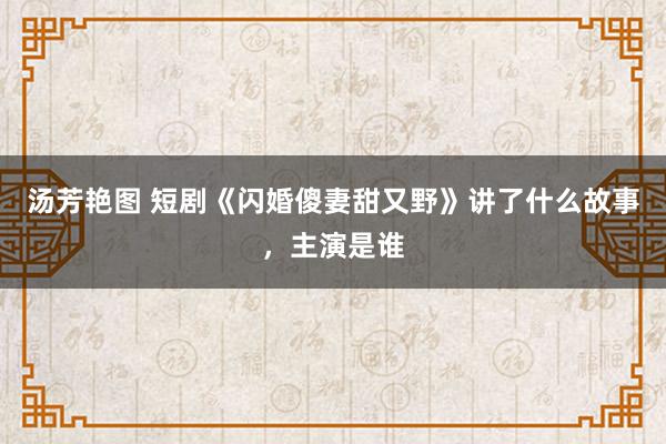 汤芳艳图 短剧《闪婚傻妻甜又野》讲了什么故事，主演是谁