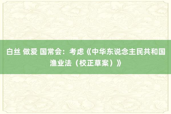白丝 做爱 国常会：考虑《中华东说念主民共和国渔业法（校正草案）》