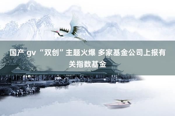 国产 gv “双创”主题火爆 多家基金公司上报有关指数基金