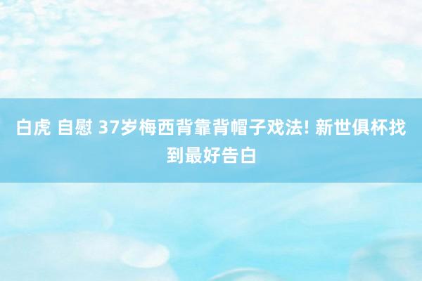 白虎 自慰 37岁梅西背靠背帽子戏法! 新世俱杯找到最好告白