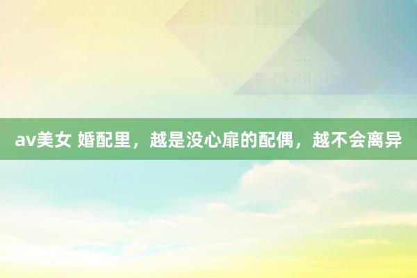 av美女 婚配里，越是没心扉的配偶，越不会离异
