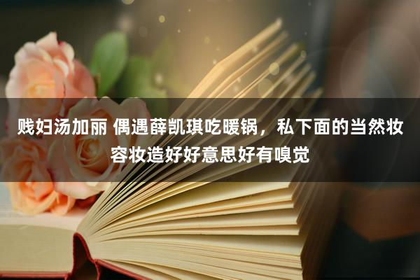 贱妇汤加丽 偶遇薛凯琪吃暖锅，私下面的当然妆容妆造好好意思好有嗅觉