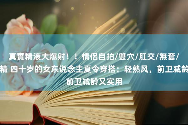 真實精液大爆射！！情侶自拍/雙穴/肛交/無套/大量噴精 四十岁的女东说念主夏令穿搭：轻熟风，前卫减龄又实用