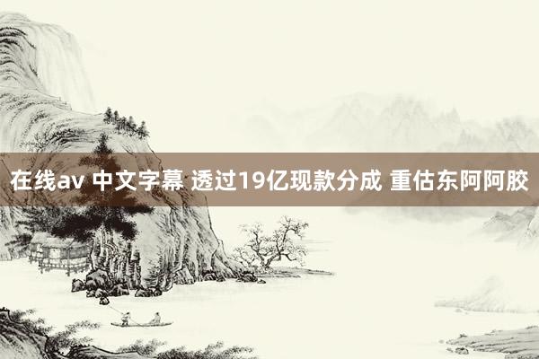 在线av 中文字幕 透过19亿现款分成 重估东阿阿胶