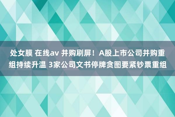 处女膜 在线av 并购刷屏！A股上市公司并购重组持续升温 3家公司文书停牌贪图要紧钞票重组