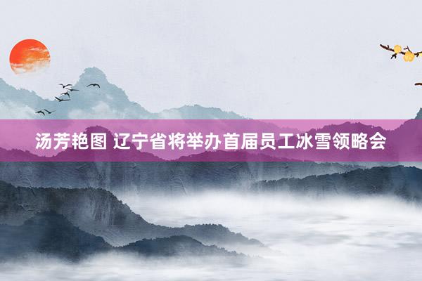 汤芳艳图 辽宁省将举办首届员工冰雪领略会