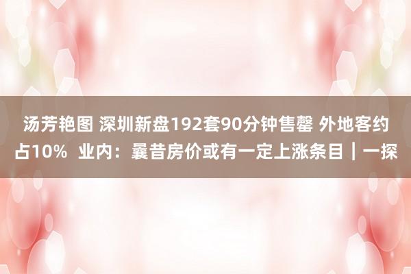 汤芳艳图 深圳新盘192套90分钟售罄 外地客约占10%  业内：曩昔房价或有一定上涨条目︱一探