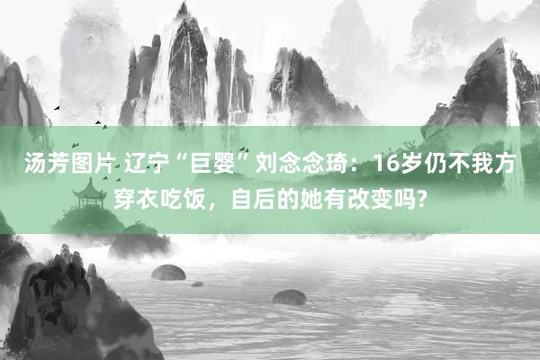 汤芳图片 辽宁“巨婴”刘念念琦：16岁仍不我方穿衣吃饭，自后的她有改变吗?