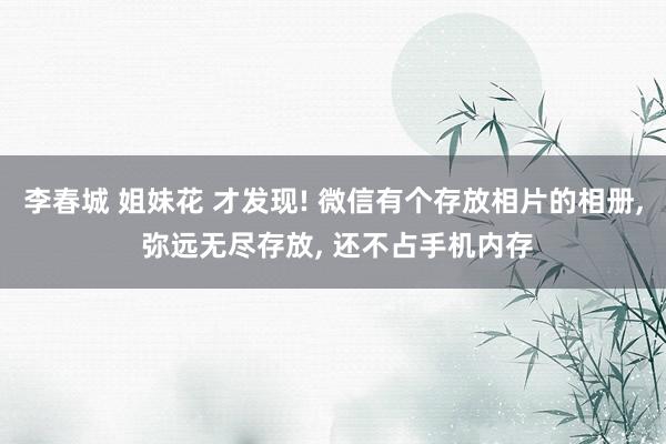 李春城 姐妹花 才发现! 微信有个存放相片的相册， 弥远无尽存放， 还不占手机内存