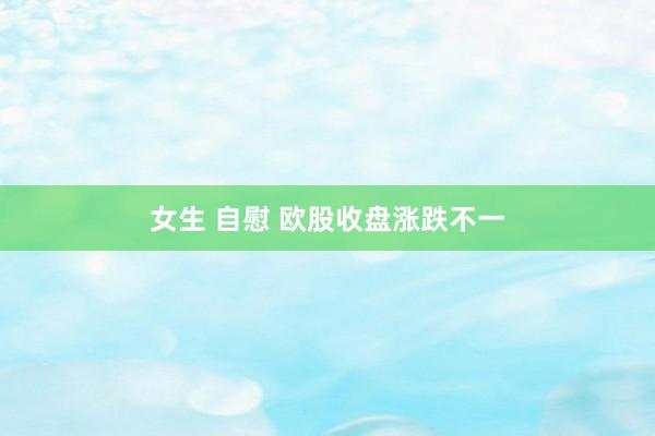 女生 自慰 欧股收盘涨跌不一