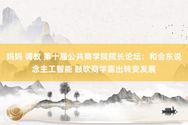 妈妈 调教 第十届公共商学院院长论坛:和会东说念主工智能 鼓吹商学露出转变发展