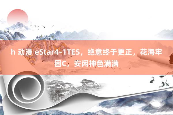 h 动漫 eStar4-1TES，绝意终于更正，花海牢固C，安闲神色满满