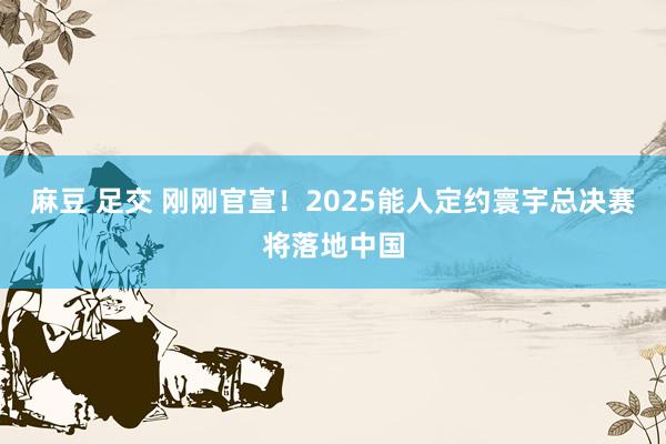 麻豆 足交 刚刚官宣！2025能人定约寰宇总决赛将落地中国