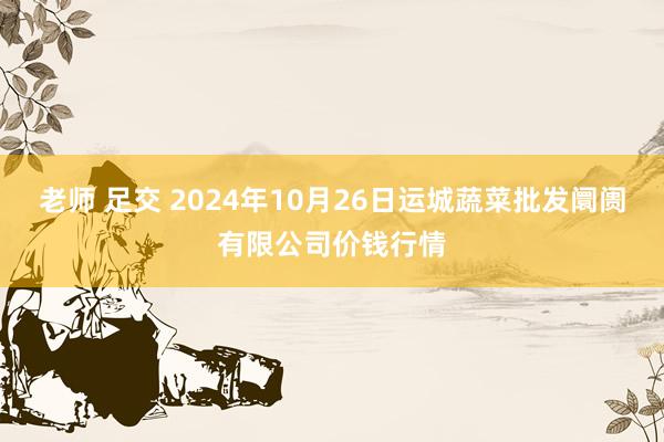 老师 足交 2024年10月26日运城蔬菜批发阛阓有限公司价钱行情