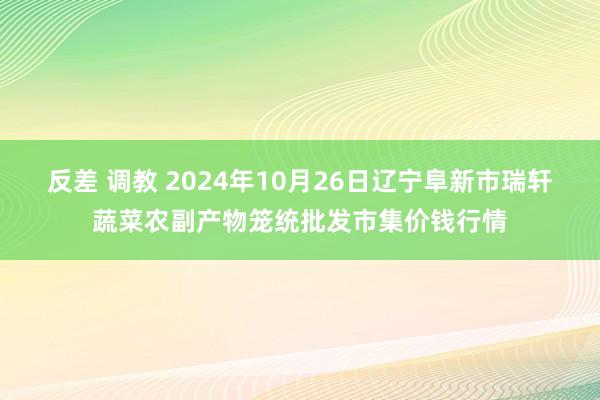 反差 调教 2024年10月26日辽宁阜新市瑞轩蔬菜农副产物笼统批发市集价钱行情