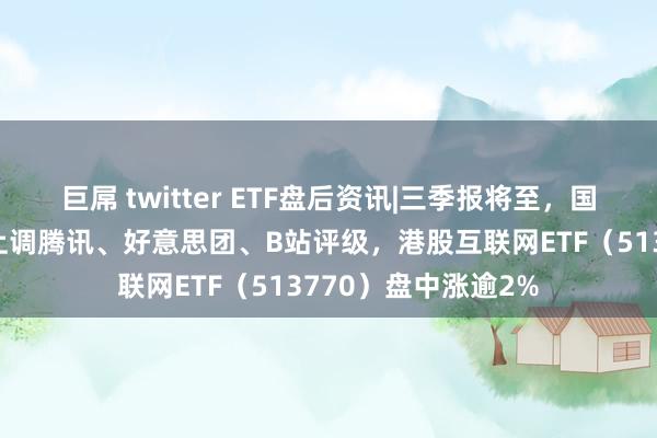 巨屌 twitter ETF盘后资讯|三季报将至，国际大行集体唱多！上调腾讯、好意思团、B站评级，港股互联网ETF（513770）盘中涨逾2%