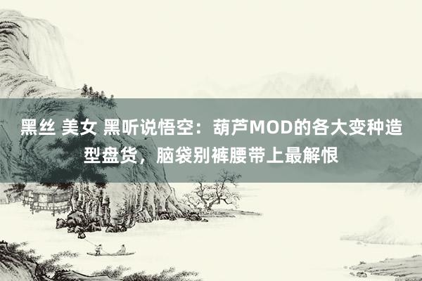 黑丝 美女 黑听说悟空：葫芦MOD的各大变种造型盘货，脑袋别裤腰带上最解恨